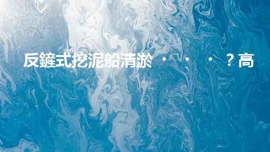 反鏟式挖泥船清淤？高效施工方案我悟了！